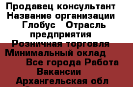 Продавец-консультант › Название организации ­ Глобус › Отрасль предприятия ­ Розничная торговля › Минимальный оклад ­ 17 000 - Все города Работа » Вакансии   . Архангельская обл.,Северодвинск г.